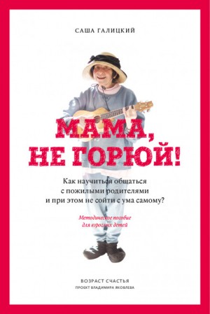 Саша Галицкий - Мама, не горюй! Как научиться общаться с пожилыми родителями и при этом не сойти с ума самому?