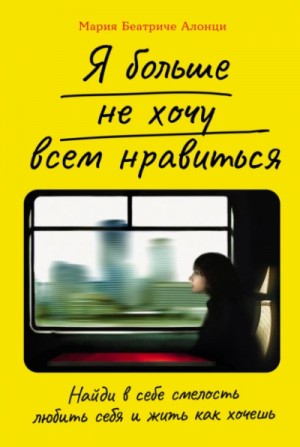 Мария Беатриче Алонци - Я больше не хочу всем нравиться: Найди в себе смелость любить себя и жить как хочешь