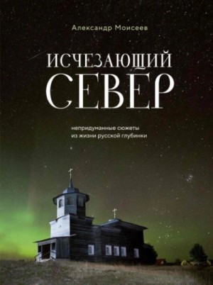 Александр Моисеев - Исчезающий Север. Непридуманные сюжеты из жизни русской глубинки